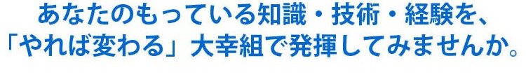 あなたの持っている知識・技術・経験を、「やれば変わる」大幸組で発揮してみませんか。